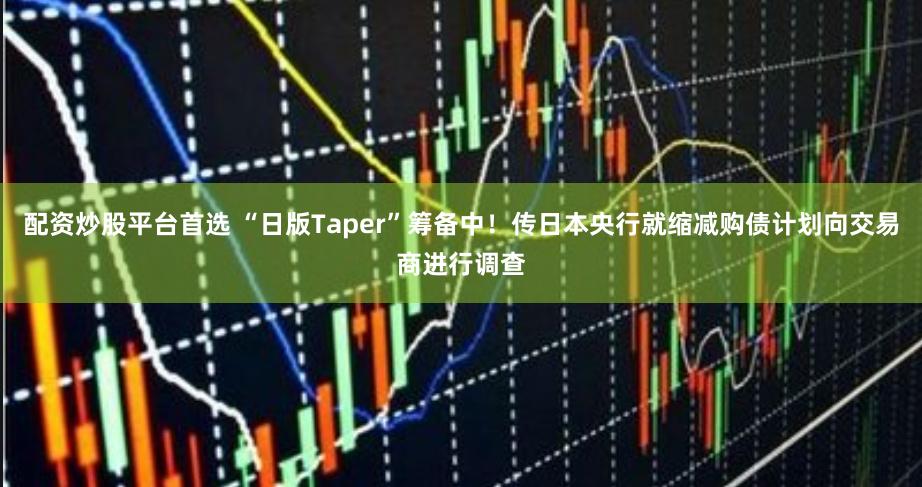 配资炒股平台首选 “日版Taper”筹备中！传日本央行就缩减购债计划向交易商进行调查