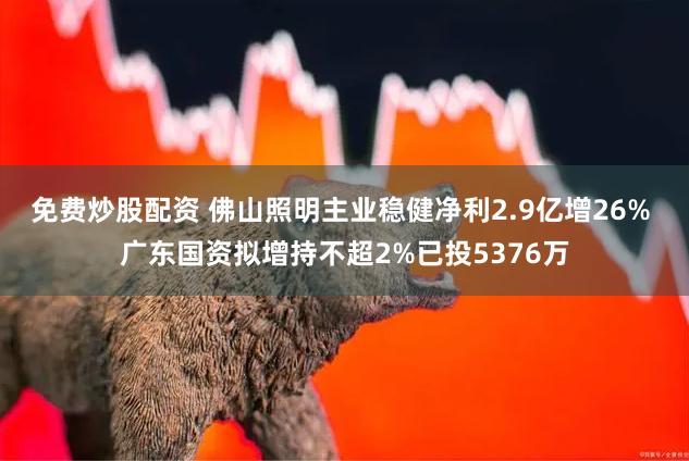 免费炒股配资 佛山照明主业稳健净利2.9亿增26% 广东国资拟增持不超2%已投5376万