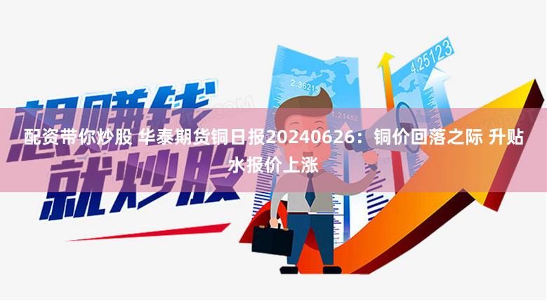 配资带你炒股 华泰期货铜日报20240626：铜价回落之际 升贴水报价上涨