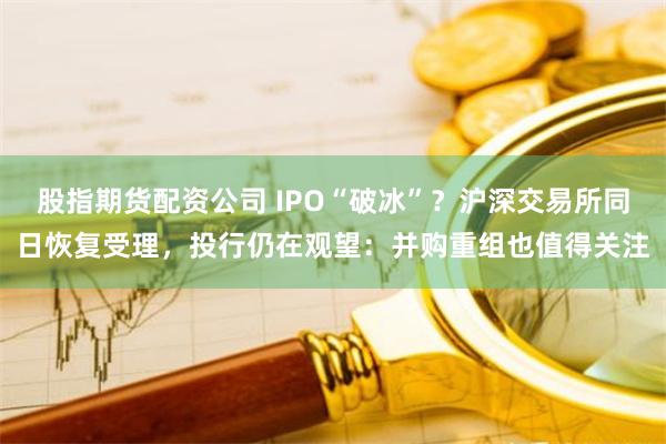 股指期货配资公司 IPO“破冰”？沪深交易所同日恢复受理，投行仍在观望：并购重组也值得关注
