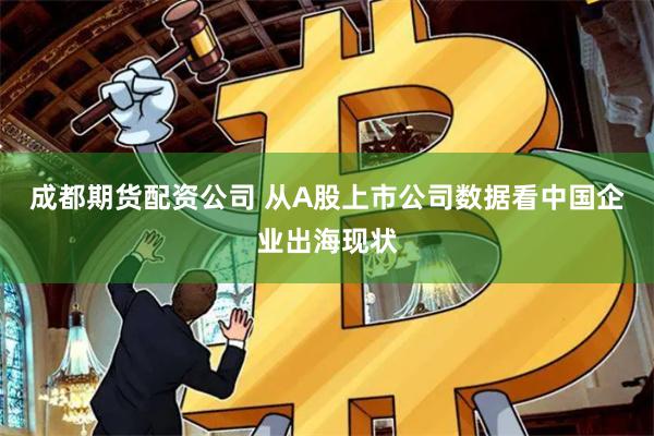 成都期货配资公司 从A股上市公司数据看中国企业出海现状