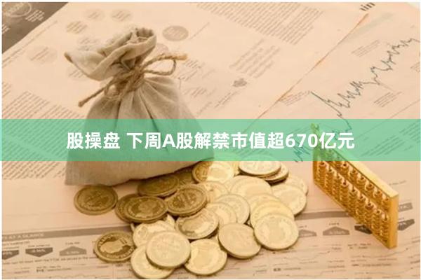 股操盘 下周A股解禁市值超670亿元