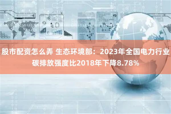 股市配资怎么弄 生态环境部：2023年全国电力行业碳排放强度比2018年下降8.78%