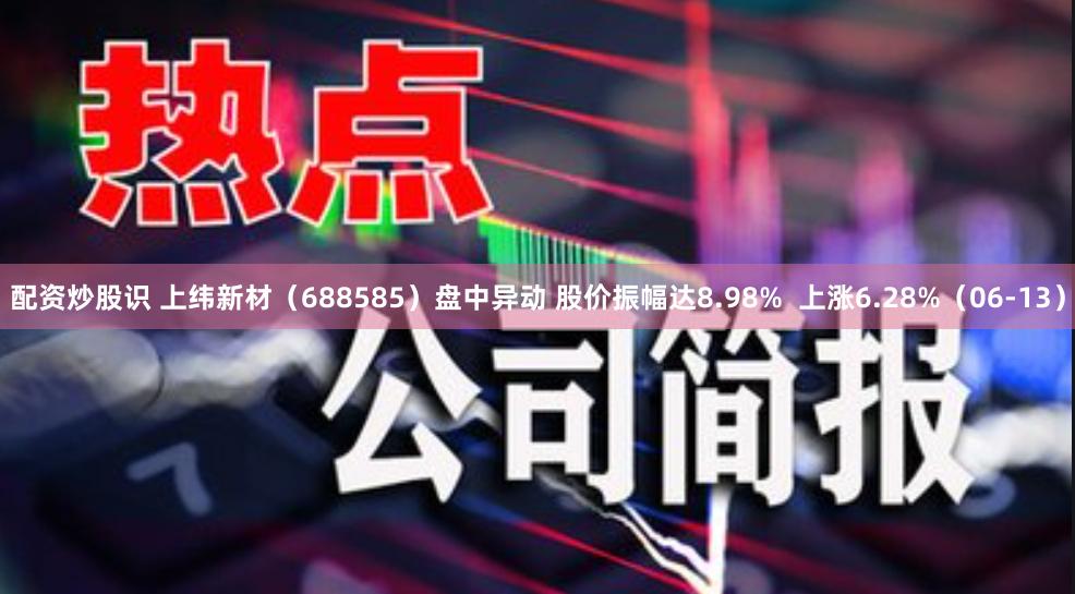 配资炒股识 上纬新材（688585）盘中异动 股价振幅达8.98%  上涨6.28%（06-13）