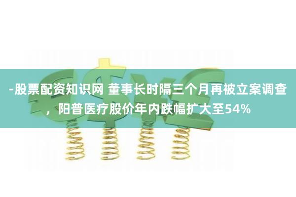 -股票配资知识网 董事长时隔三个月再被立案调查，阳普医疗股价年内跌幅扩大至54%