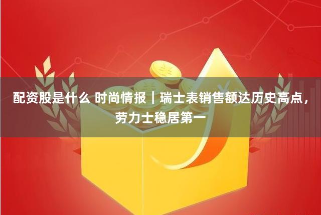 配资股是什么 时尚情报｜瑞士表销售额达历史高点，劳力士稳居第一