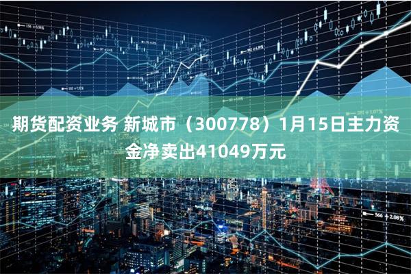 期货配资业务 新城市（300778）1月15日主力资金净卖出41049万元