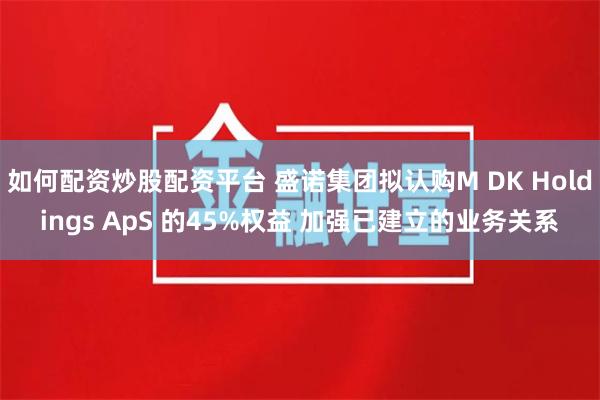 如何配资炒股配资平台 盛诺集团拟认购M DK Holdings ApS 的45%权益 加强已建立的业务关系