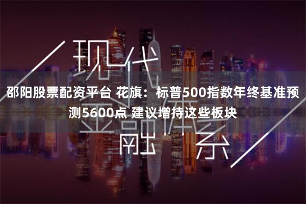 邵阳股票配资平台 花旗：标普500指数年终基准预测5600点 建议增持这些板块