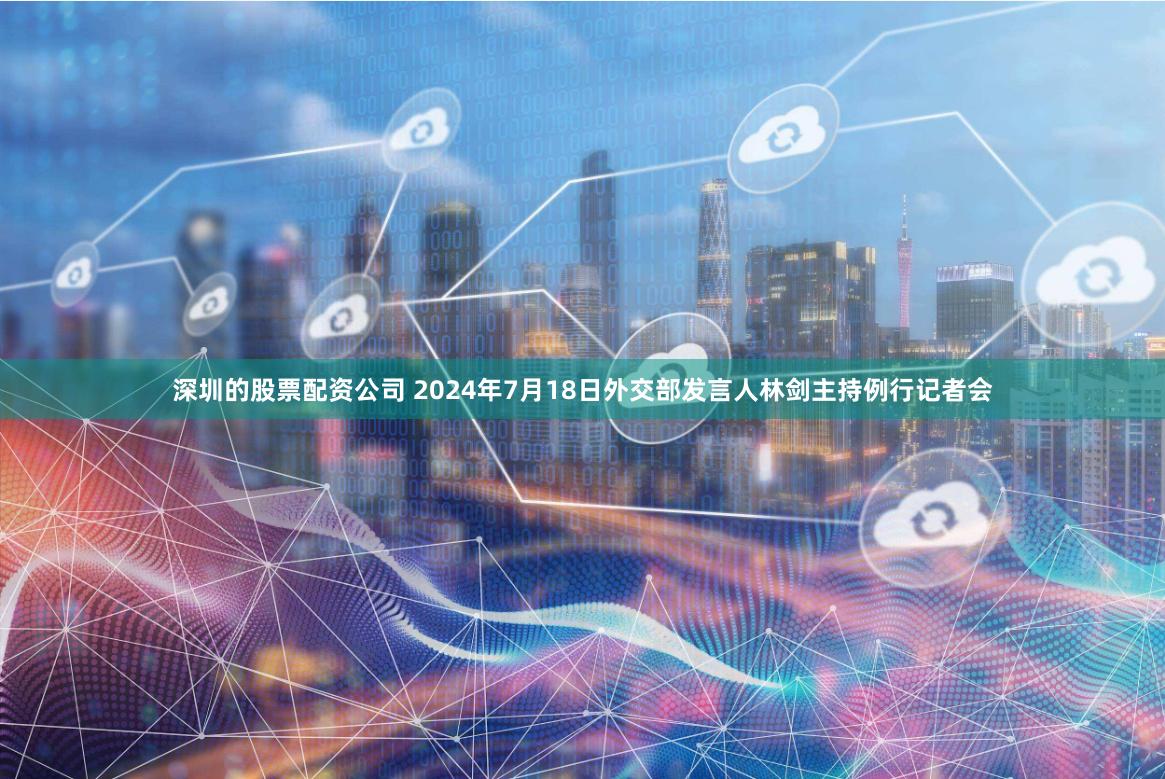 深圳的股票配资公司 2024年7月18日外交部发言人林剑主持例行记者会