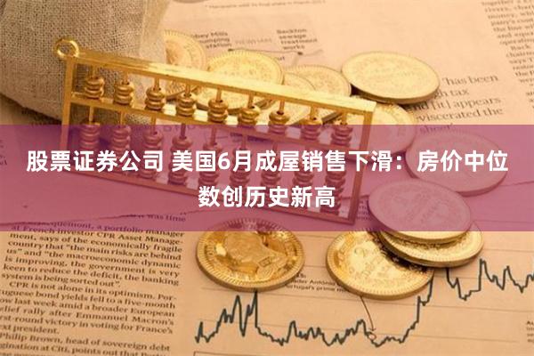 股票证券公司 美国6月成屋销售下滑：房价中位数创历史新高