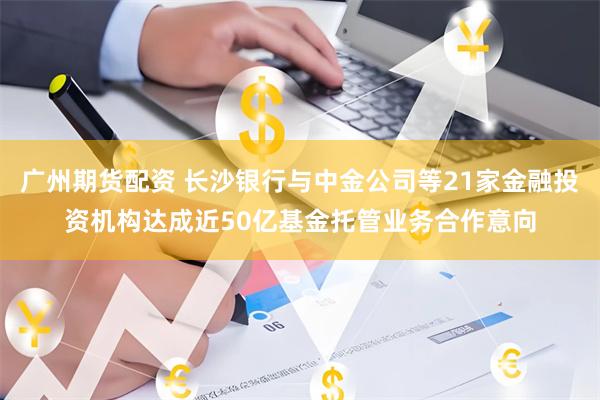 广州期货配资 长沙银行与中金公司等21家金融投资机构达成近50亿基金托管业务合作意向