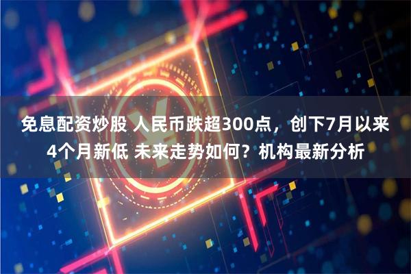 免息配资炒股 人民币跌超300点，创下7月以来4个月新低 未来走势如何？机构最新分析