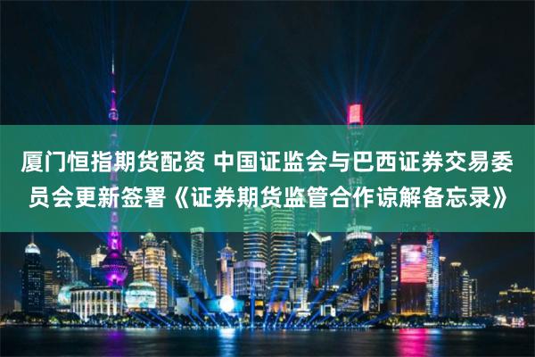厦门恒指期货配资 中国证监会与巴西证券交易委员会更新签署《证券期货监管合作谅解备忘录》