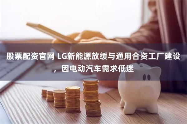 股票配资官网 LG新能源放缓与通用合资工厂建设，因电动汽车需求低迷