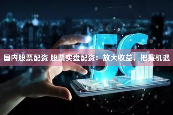 国内股票配资 股票实盘配资：放大收益，把握机遇
