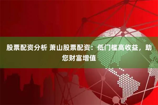 股票配资分析 萧山股票配资：低门槛高收益，助您财富增值