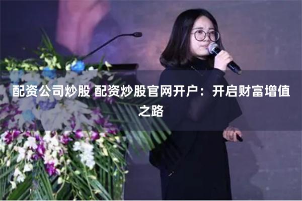 配资公司炒股 配资炒股官网开户：开启财富增值之路