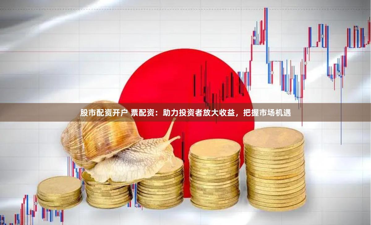股市配资开户 票配资：助力投资者放大收益，把握市场机遇