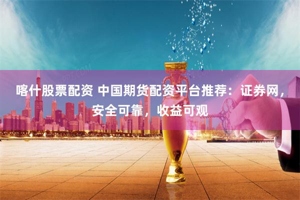喀什股票配资 中国期货配资平台推荐：证券网，安全可靠，收益可观