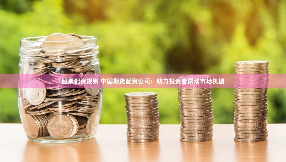 股票配资规则 中国期货配资公司：助力投资者撬动市场机遇