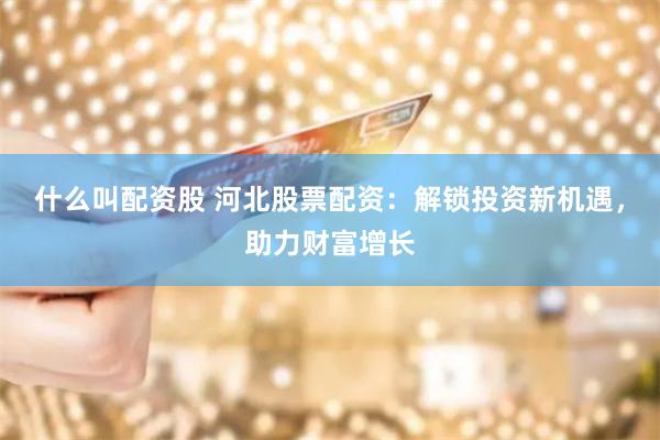 什么叫配资股 河北股票配资：解锁投资新机遇，助力财富增长