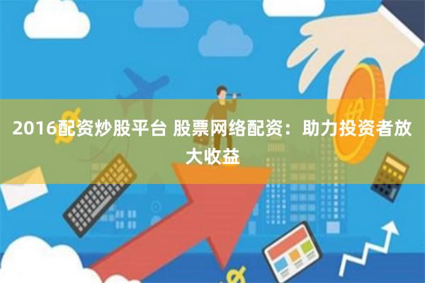2016配资炒股平台 股票网络配资：助力投资者放大收益