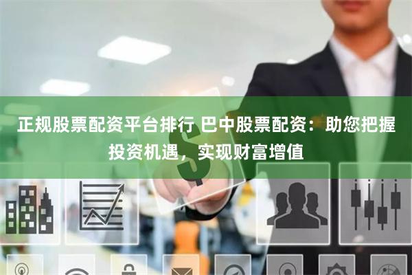 正规股票配资平台排行 巴中股票配资：助您把握投资机遇，实现财富增值