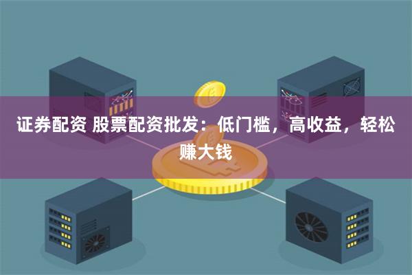 证券配资 股票配资批发：低门槛，高收益，轻松赚大钱