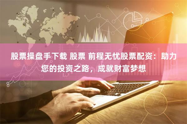股票操盘手下载 股票 前程无忧股票配资：助力您的投资之路，成就财富梦想