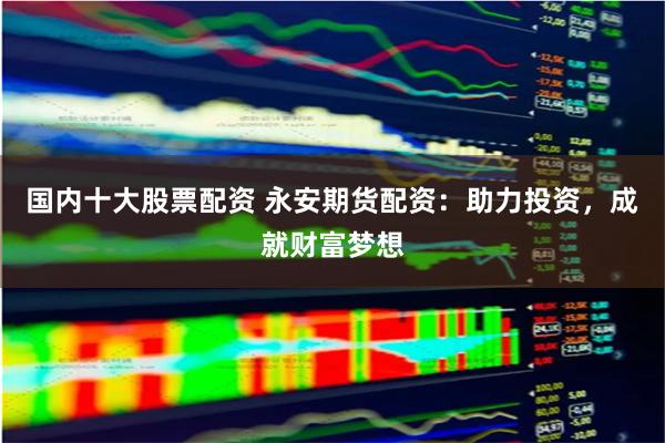 国内十大股票配资 永安期货配资：助力投资，成就财富梦想