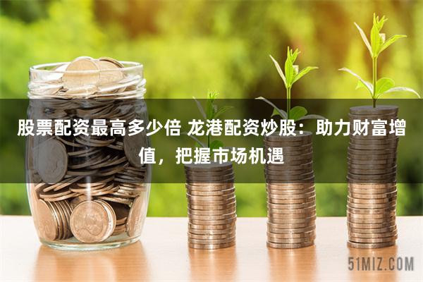 股票配资最高多少倍 龙港配资炒股：助力财富增值，把握市场机遇