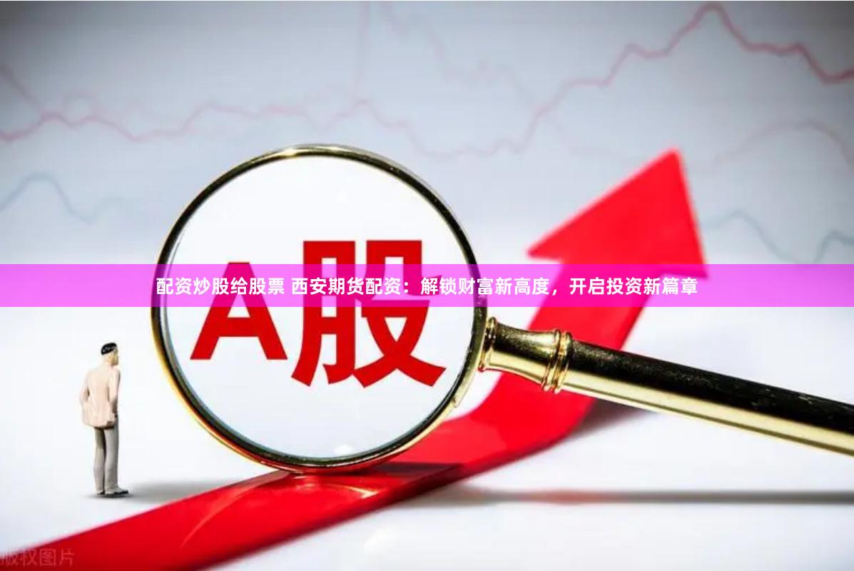 配资炒股给股票 西安期货配资：解锁财富新高度，开启投资新篇章