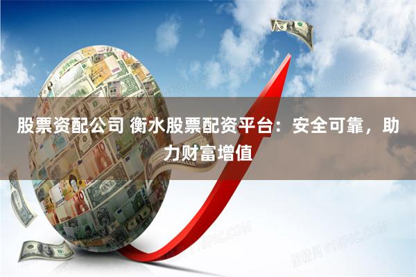 股票资配公司 衡水股票配资平台：安全可靠，助力财富增值