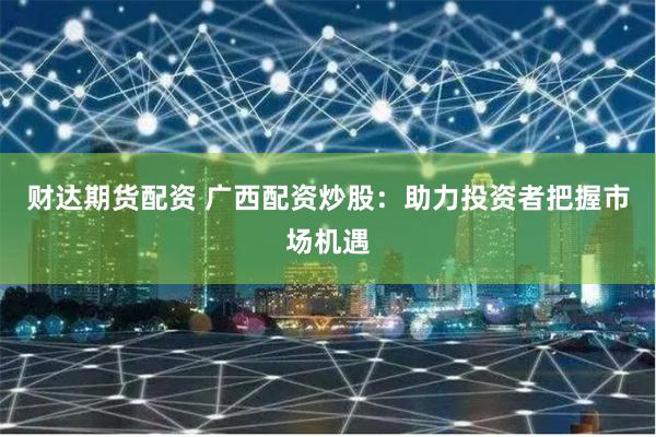 财达期货配资 广西配资炒股：助力投资者把握市场机遇