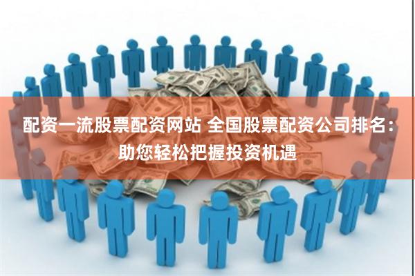 配资一流股票配资网站 全国股票配资公司排名：助您轻松把握投资机遇
