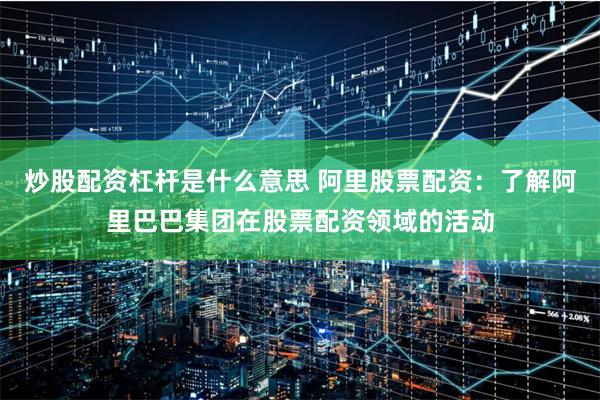炒股配资杠杆是什么意思 阿里股票配资：了解阿里巴巴集团在股票配资领域的活动