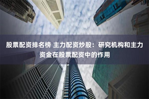 股票配资排名榜 主力配资炒股：研究机构和主力资金在股票配资中的作用