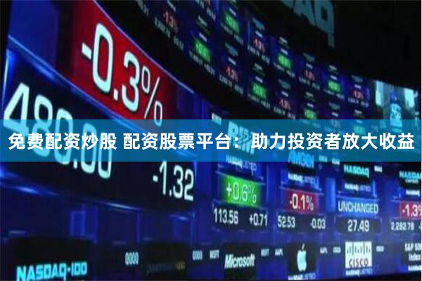 免费配资炒股 配资股票平台：助力投资者放大收益