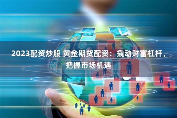 2023配资炒股 黄金期货配资：撬动财富杠杆，把握市场机遇